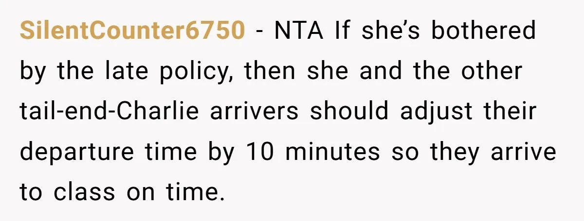 SilentCounter6750 − NTA If she’s bothered by the late policy, then she and the other tail-end-Charlie arrivers should adjust their departure time by 10 minutes so they arrive to class...