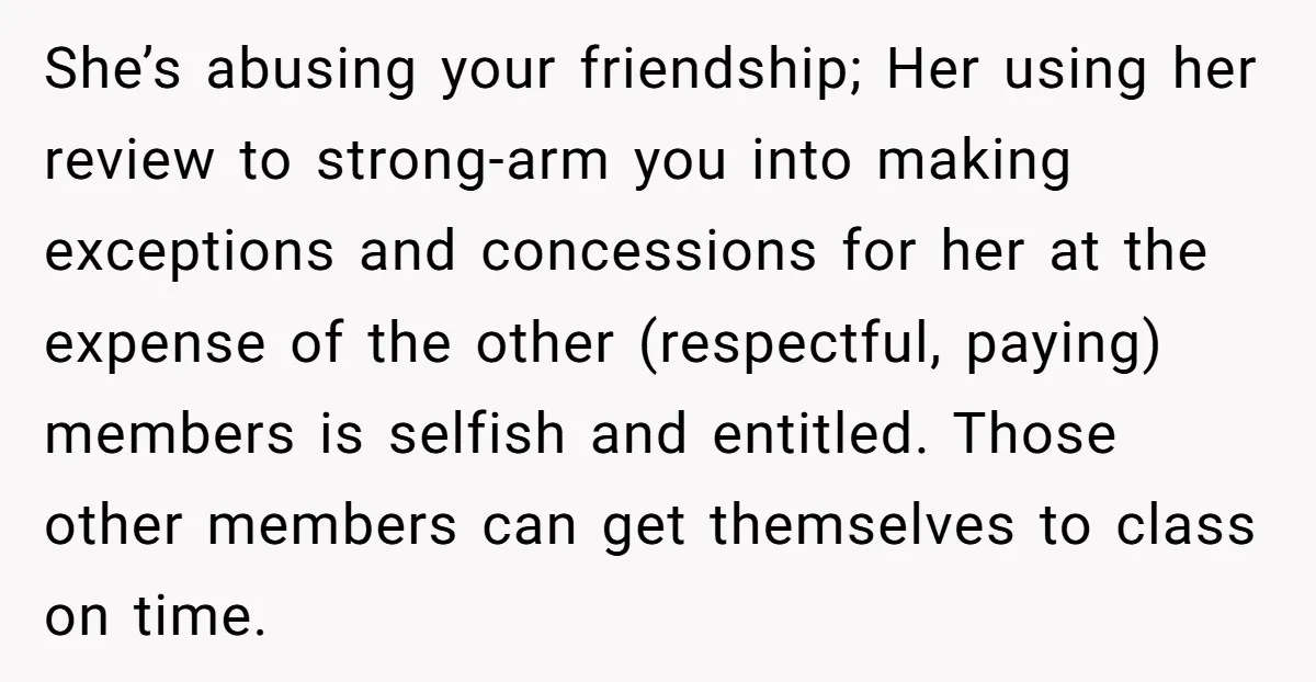 She’s abusing your friendship; Her using her review to strong-arm you into making exceptions and concessions for her at the expense of the other (respectful, paying) members is selfish and...