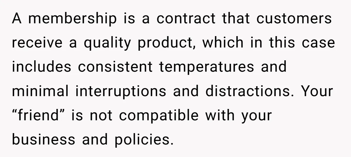 A membership is a contract that customers receive a quality product, which in this case includes consistent temperatures and minimal interruptions and distractions. Your “friend” is not compatible with your...