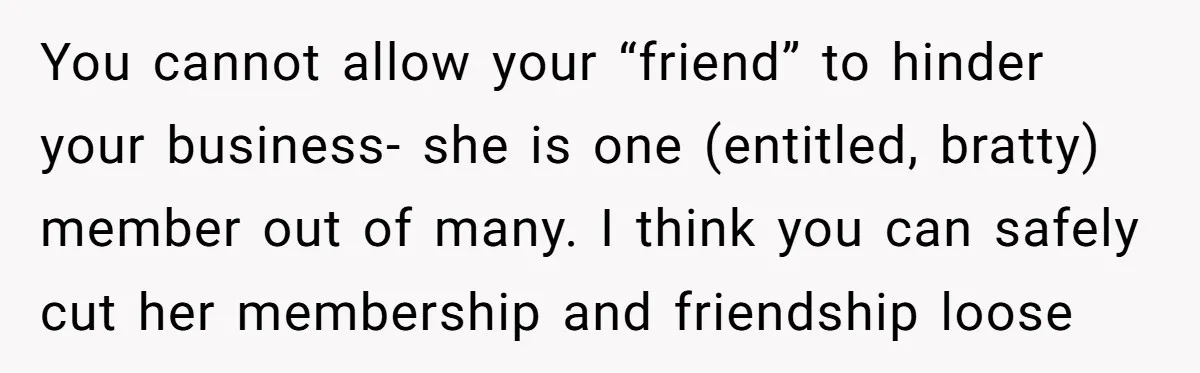 You cannot allow your “friend” to hinder your business- she is one (entitled, bratty) member out of many. I think you can safely cut her membership and friendship loose