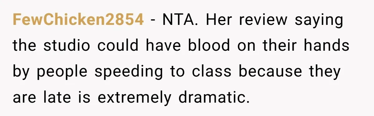 FewChicken2854 − NTA. Her review saying the studio could have blood on their hands by people speeding to class because they are late is extremely dramatic.
