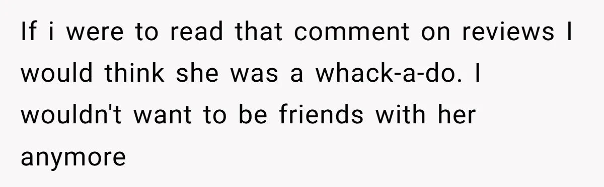 If i were to read that comment on reviews I would think she was a whack-a-do. I wouldn't want to be friends with her anymore
