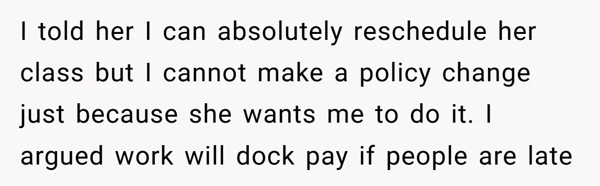I told her I can absolutely reschedule her class but I cannot make a policy change just because she wants me to do it. I argued work will dock pay...