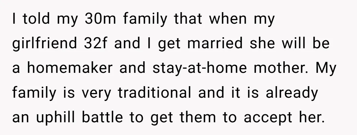 I told my 30m family that when my girlfriend 32f and I get married she will be a homemaker and stay-at-home mother. My family is very traditional and it is...