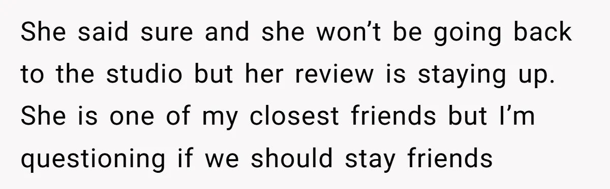 She said sure and she won’t be going back to the studio but her review is staying up. She is one of my closest friends but I’m questioning if we...