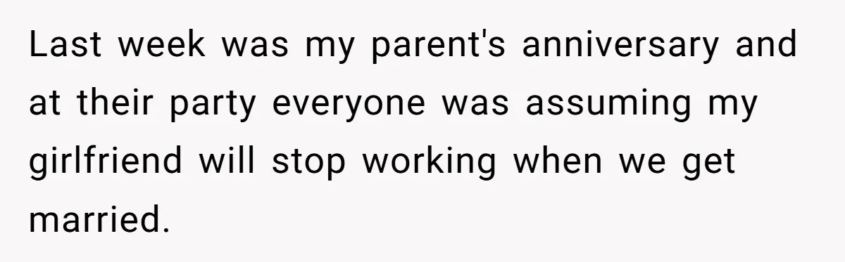 Last week was my parent's anniversary and at their party everyone was assuming my girlfriend will stop working when we get married.