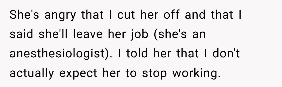 She's angry that I cut her off and that I said she'll leave her job (she's an anesthesiologist). I told her that I don't actually expect her to stop working.