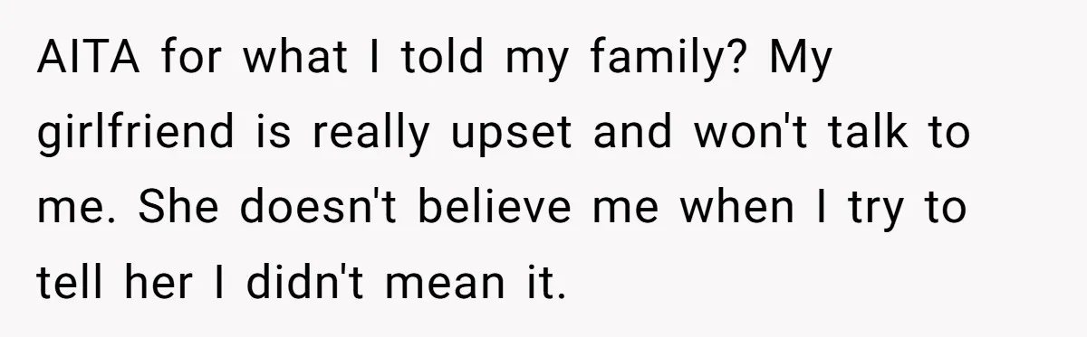 AITA for what I told my family? My girlfriend is really upset and won't talk to me. She doesn't believe me when I try to tell her I didn't mean...
