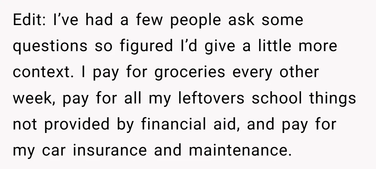 Edit: I’ve had a few people ask some questions so figured I’d give a little more context. I pay for groceries every other week, pay for all my leftovers school...