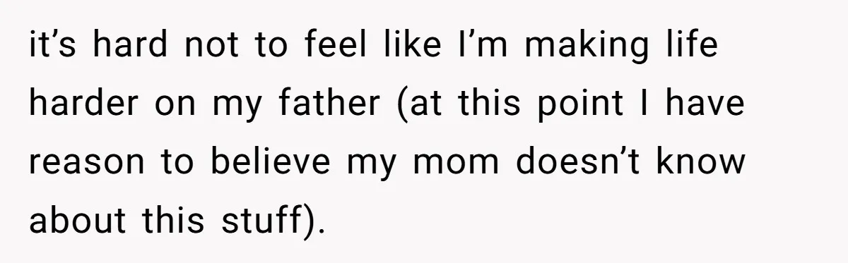 it’s hard not to feel like I’m making life harder on my father (at this point I have reason to believe my mom doesn’t know about this stuff).
