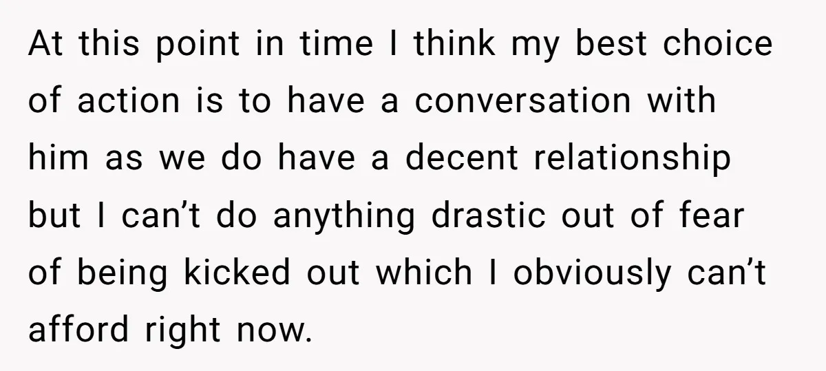 At this point in time I think my best choice of action is to have a conversation with him as we do have a decent relationship but I can’t do...