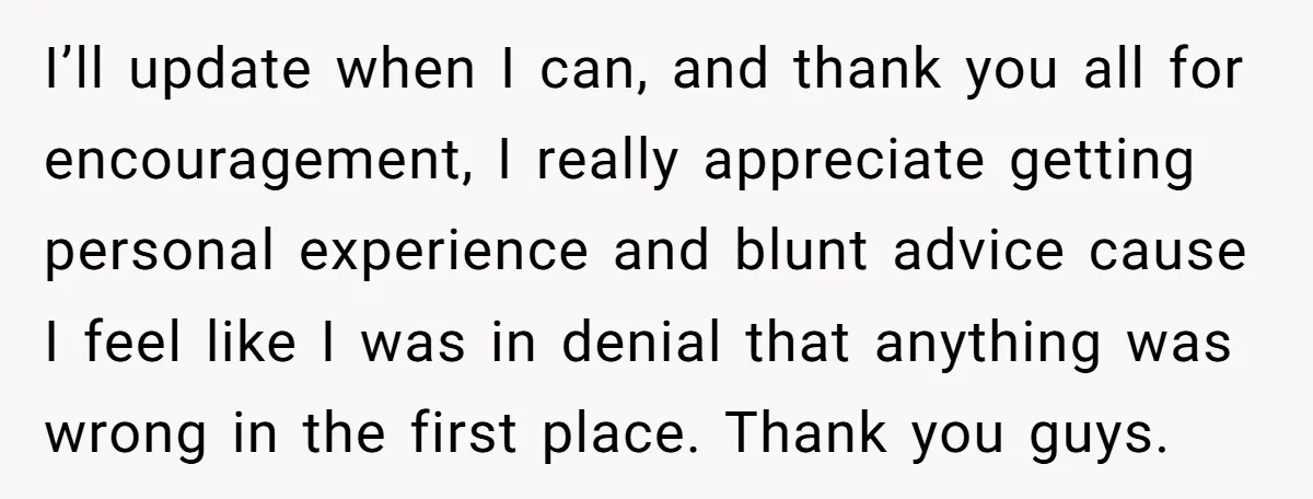 I’ll update when I can, and thank you all for encouragement, I really appreciate getting personal experience and blunt advice cause I feel like I was in denial that anything...