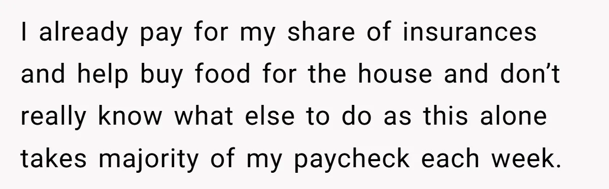 I already pay for my share of insurances and help buy food for the house and don’t really know what else to do as this alone takes majority of my...