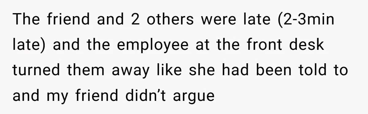 The friend and 2 others were late (2-3min late) and the employee at the front desk turned them away like she had been told to and my friend didn’t argue