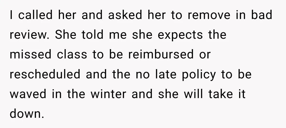 I called her and asked her to remove in bad review. She told me she expects the missed class to be reimbursed or rescheduled and the no late policy to...