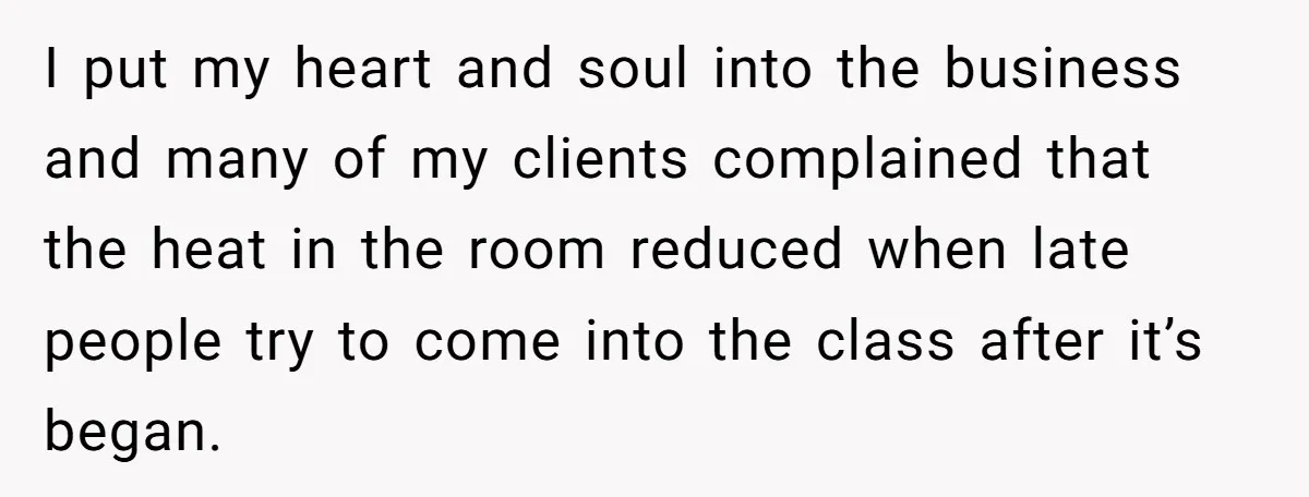 I put my heart and soul into the business and many of my clients complained that the heat in the room reduced when late people try to come into the...