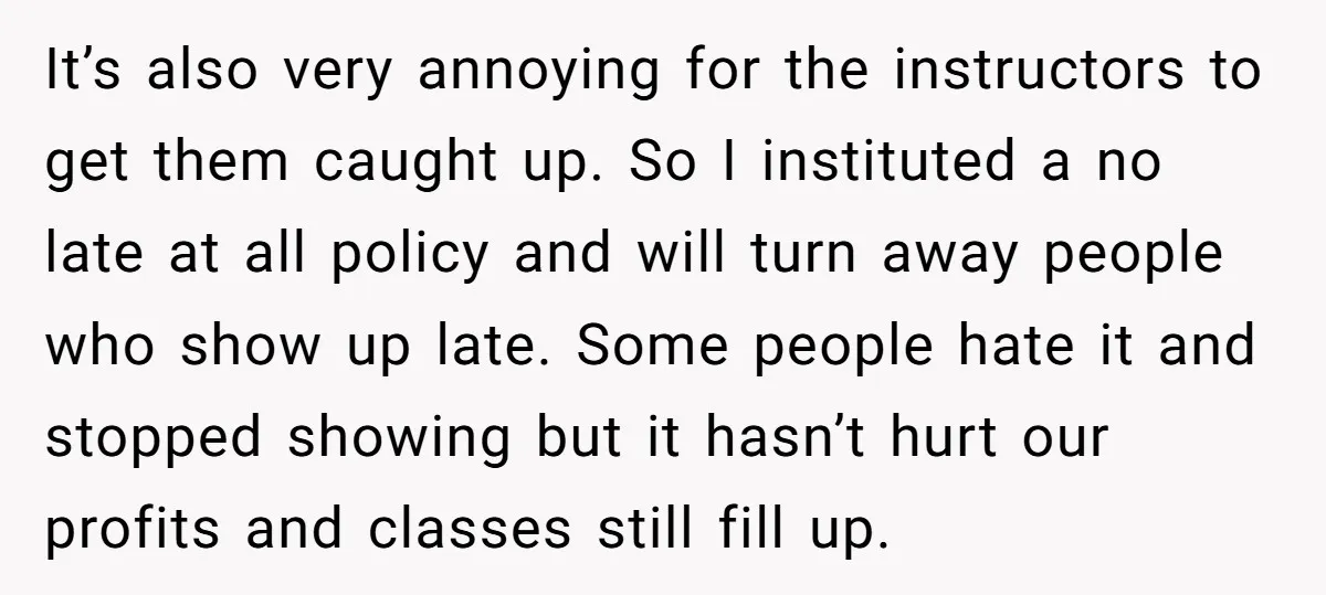 It’s also very annoying for the instructors to get them caught up. So I instituted a no late at all policy and will turn away people who show up late....