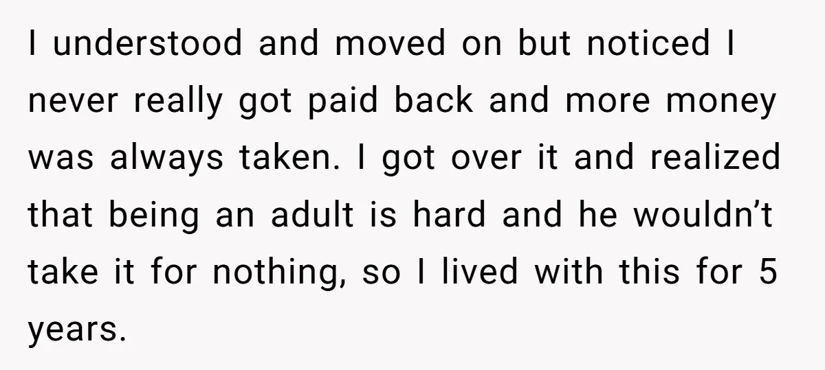 I understood and moved on but noticed I never really got paid back and more money was always taken. I got over it and realized that being an adult is...