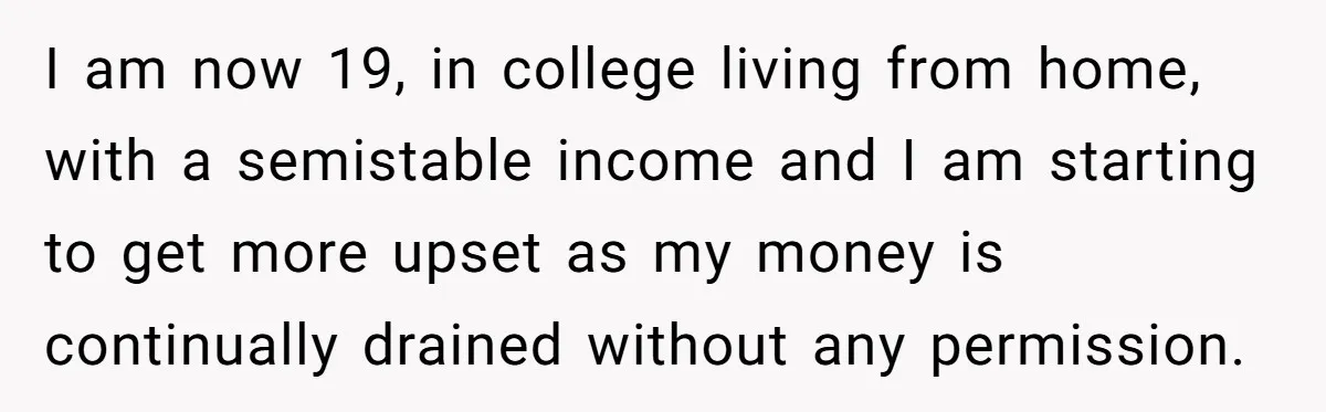 I am now 19, in college living from home, with a semistable income and I am starting to get more upset as my money is continually drained without any permission.