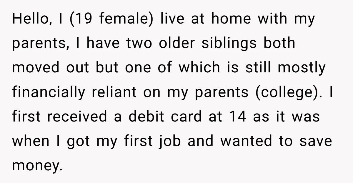 Hello, I (19 female) live at home with my parents, I have two older siblings both moved out but one of which is still mostly financially reliant on my parents...
