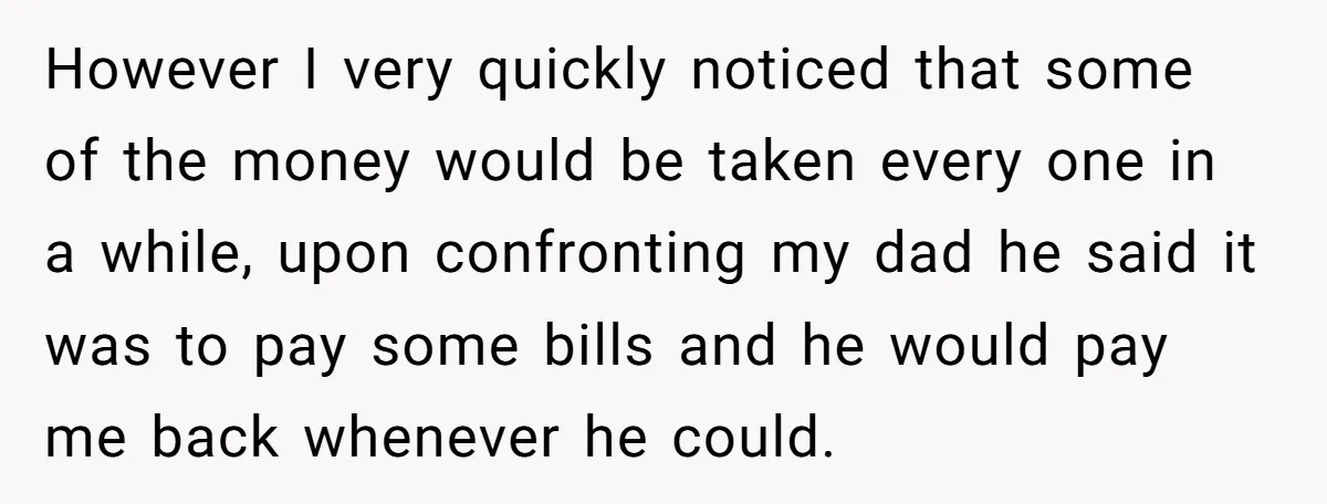 However I very quickly noticed that some of the money would be taken every one in a while, upon confronting my dad he said it was to pay some bills...