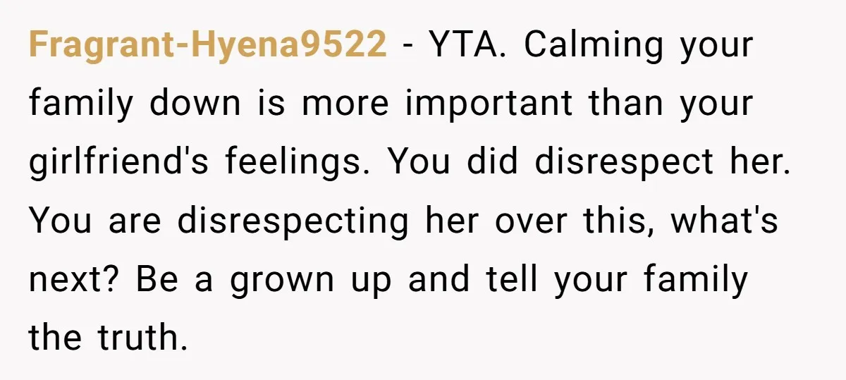 Fragrant-Hyena9522 − YTA. Calming your family down is more important than your girlfriend's feelings. You did disrespect her. You are disrespecting her over this, what's next? Be a grown up...