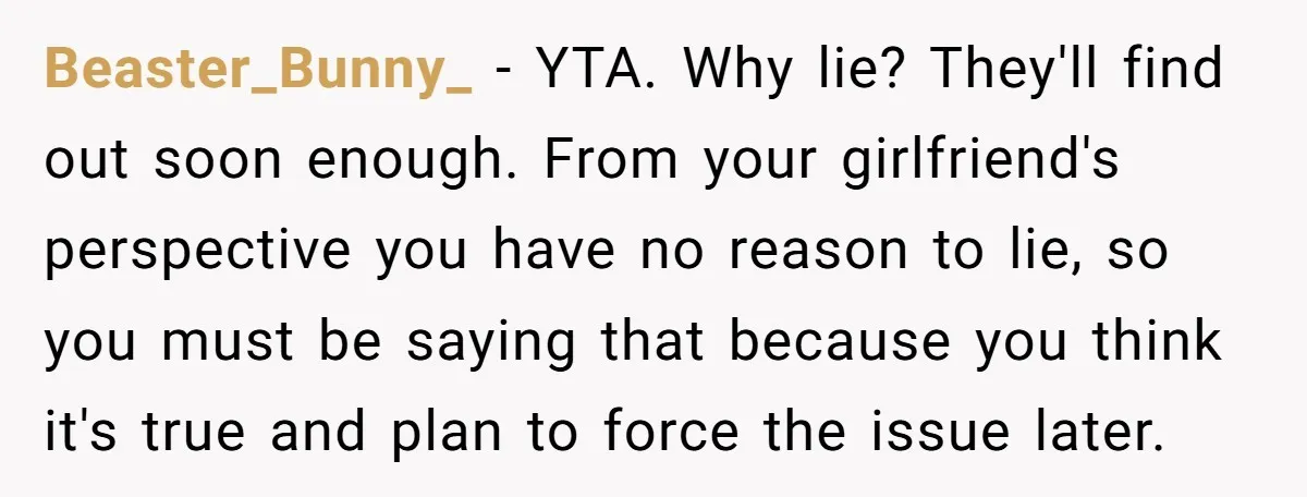Beaster_Bunny_ − YTA. Why lie? They'll find out soon enough. From your girlfriend's perspective you have no reason to lie, so you must be saying that because you think it's...