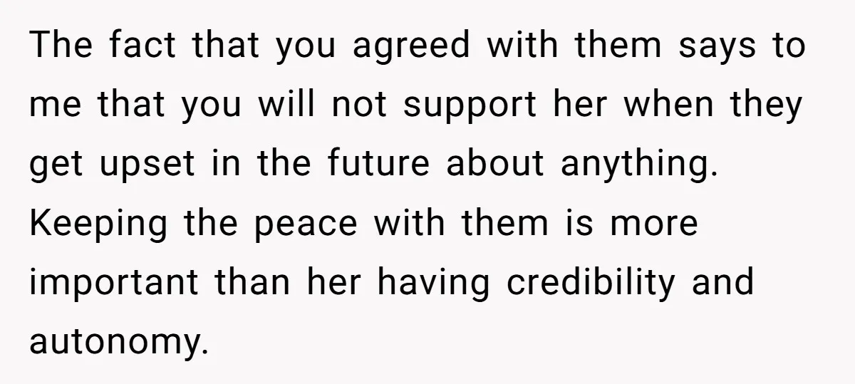 The fact that you agreed with them says to me that you will not support her when they get upset in the future about anything. Keeping the peace with them...