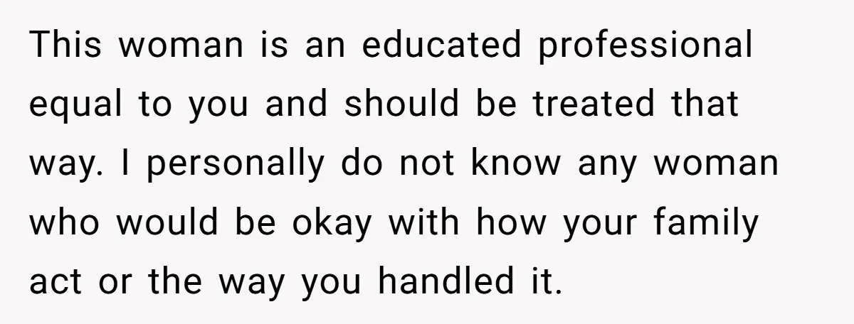 This woman is an educated professional equal to you and should be treated that way. I personally do not know any woman who would be okay with how your family...