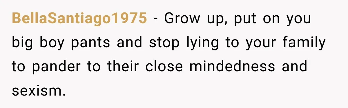 BellaSantiago1975 − Grow up, put on you big boy pants and stop lying to your family to pander to their close mindedness and sexism.
