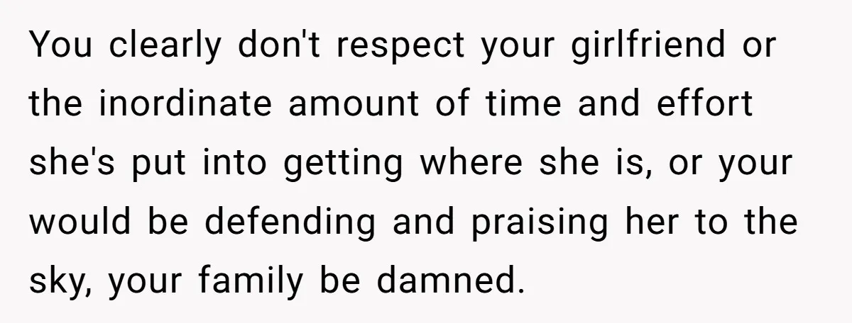 You clearly don't respect your girlfriend or the inordinate amount of time and effort she's put into getting where she is, or your would be defending and praising her to...