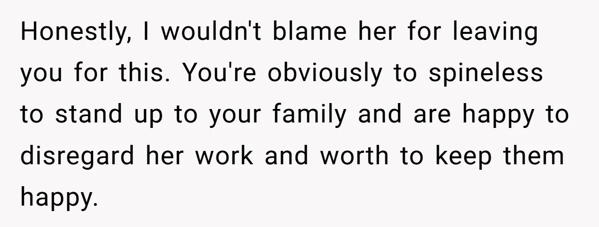 Honestly, I wouldn't blame her for leaving you for this. You're obviously to spineless to stand up to your family and are happy to disregard her work and worth to...