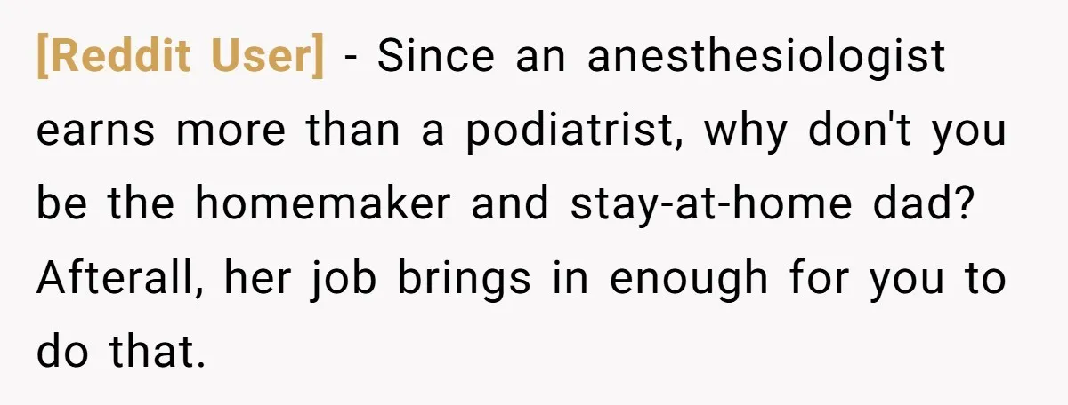 [Reddit User] − Since an anesthesiologist earns more than a podiatrist, why don't you be the homemaker and stay-at-home dad? Afterall, her job brings in enough for you to do...