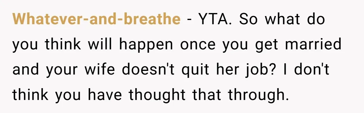 Whatever-and-breathe − YTA. So what do you think will happen once you get married and your wife doesn't quit her job? I don't think you have thought that through.
