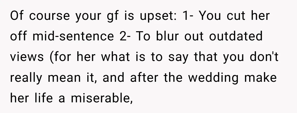 Of course your gf is upset: 1- You cut her off mid-sentence 2- To blur out outdated views (for her what is to say that you don't really mean it,...