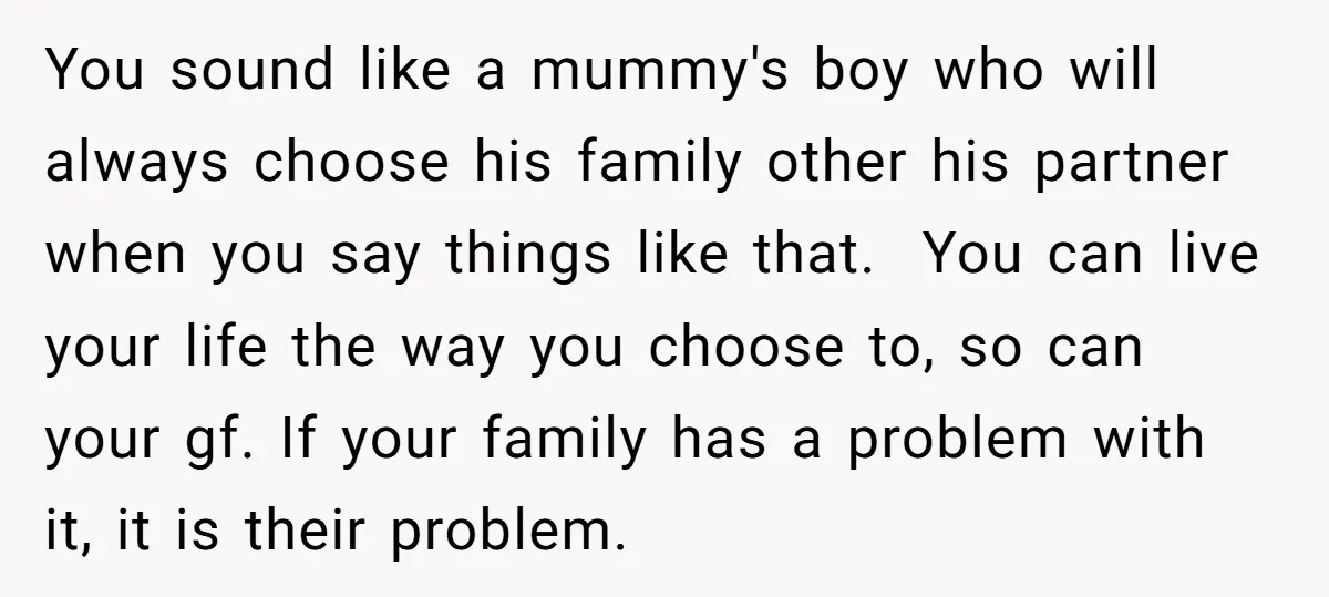 You sound like a mummy's boy who will always choose his family other his partner when you say things like that. You can live your life the way you choose...