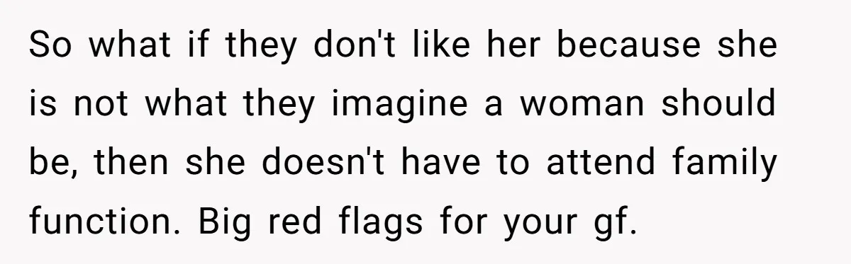 So what if they don't like her because she is not what they imagine a woman should be, then she doesn't have to attend family function. Big red flags for...
