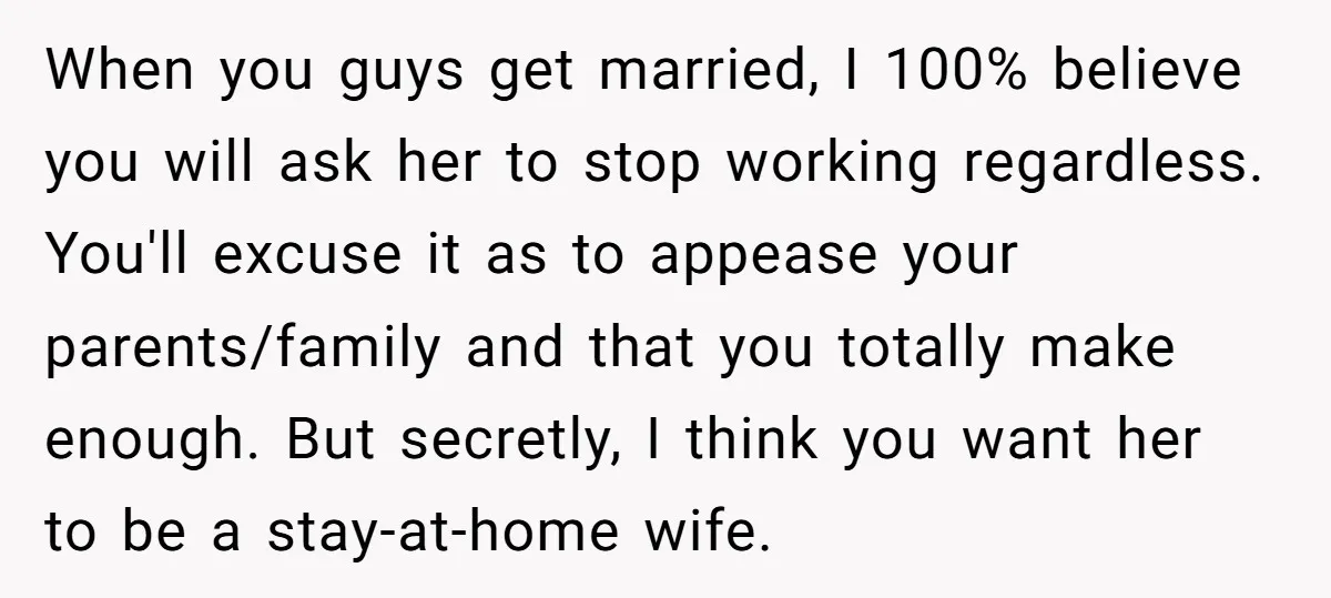 When you guys get married, I 100% believe you will ask her to stop working regardless. You'll excuse it as to appease your parents/family and that you totally make enough....