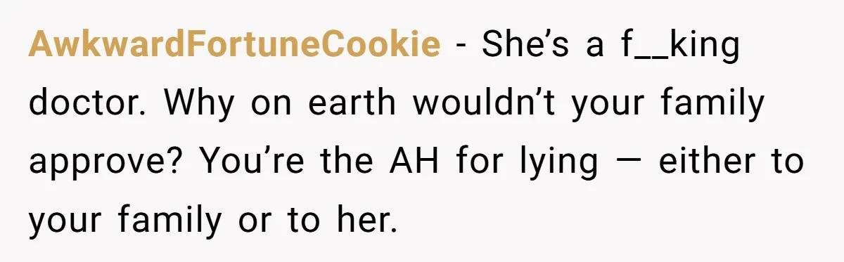AwkwardFortuneCookie − She’s a f__king doctor. Why on earth wouldn’t your family approve? You’re the AH for lying — either to your family or to her.
