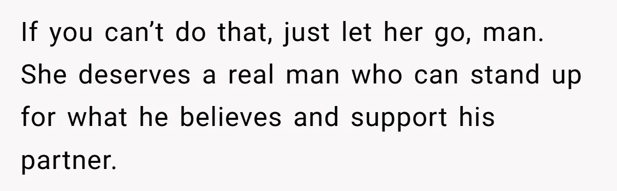 If you can’t do that, just let her go, man. She deserves a real man who can stand up for what he believes and support his partner.