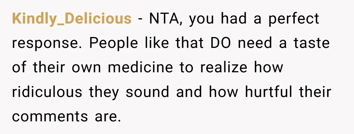 Kindly_Delicious − NTA, you had a perfect response. People like that DO need a taste of their own medicine to realize how ridiculous they sound and how hurtful their comments...