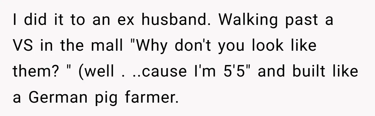 I did it to an ex husband. Walking past a VS in the mall "Why don't you look like them? " (well . ..cause I'm 5'5" and built like a...