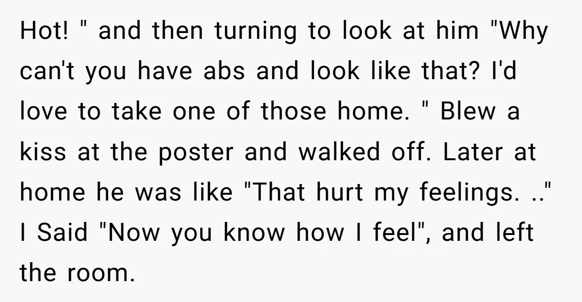 Hot! " and then turning to look at him "Why can't you have abs and look like that? I'd love to take one of those home. " Blew a kiss...