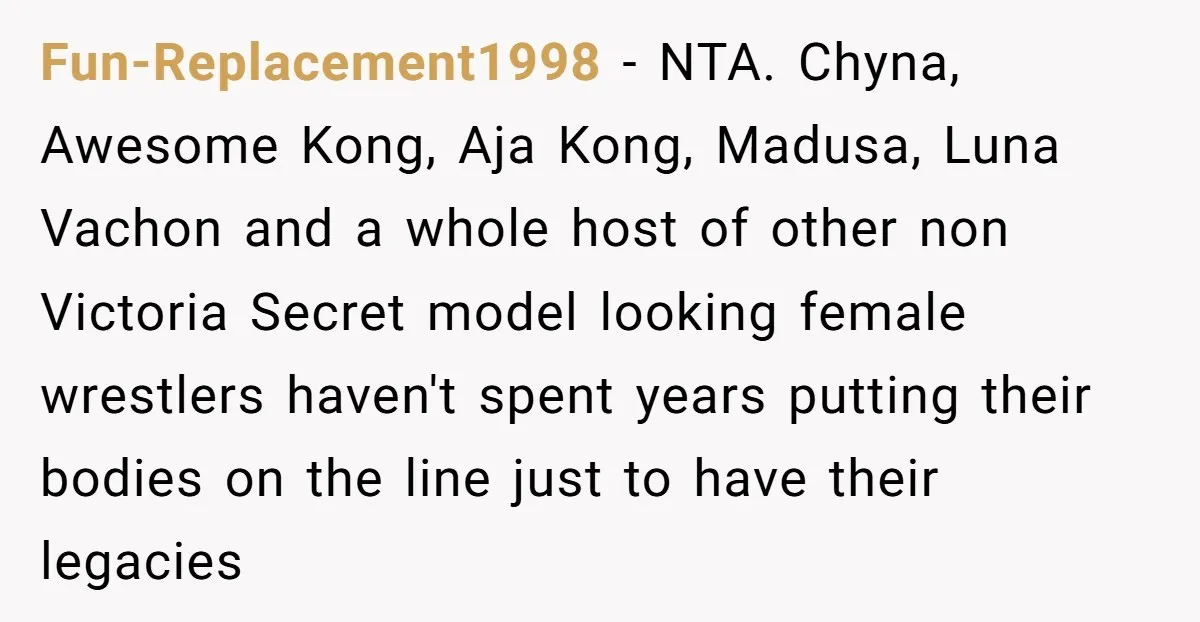 Fun-Replacement1998 − NTA. Chyna, Awesome Kong, Aja Kong, Madusa, Luna Vachon and a whole host of other non Victoria Secret model looking female wrestlers haven't spent years putting their bodies...