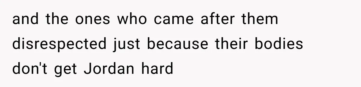 and the ones who came after them disrespected just because their bodies don't get Jordan hard