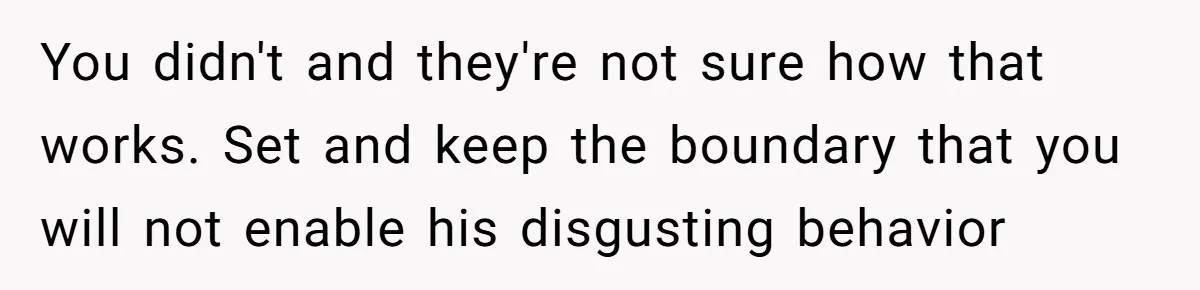 You didn't and they're not sure how that works. Set and keep the boundary that you will not enable his disgusting behavior