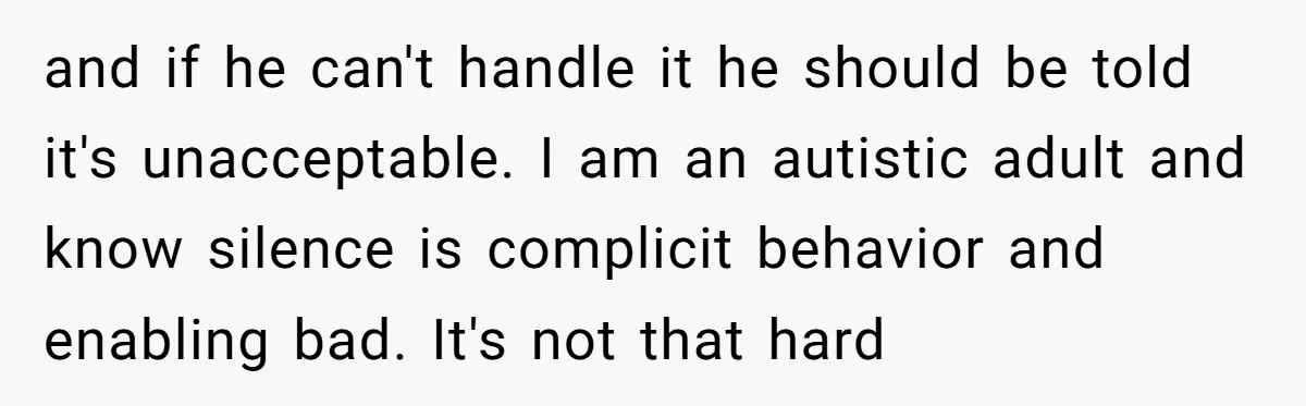 and if he can't handle it he should be told it's unacceptable. I am an autistic adult and know silence is complicit behavior and enabling bad. It's not that hard