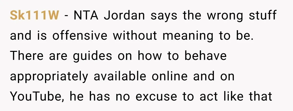 Sk111W − NTA Jordan says the wrong stuff and is offensive without meaning to be. There are guides on how to behave appropriately available online and on YouTube, he has...