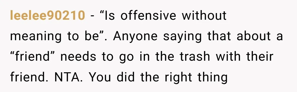 leelee90210 − “Is offensive without meaning to be”. Anyone saying that about a “friend” needs to go in the trash with their friend. NTA. You did the right thing