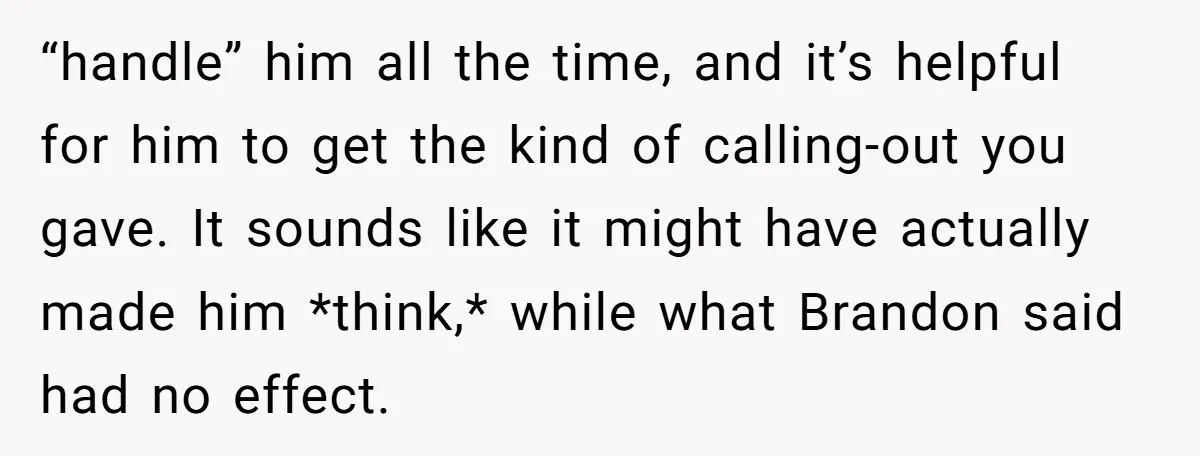 “handle” him all the time, and it’s helpful for him to get the kind of calling-out you gave. It sounds like it might have actually made him *think,* while what...